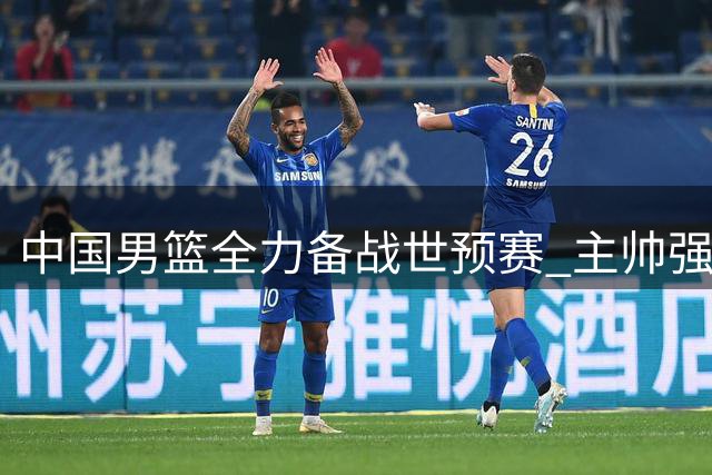 中国男篮全力备战世预赛 主帅强调专注每场比赛